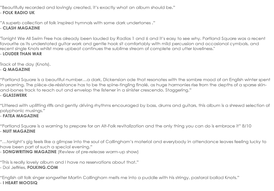 
”Beautifully recorded and lovingly created, it’s exactly what an album should be.”
- FOLK RADIO UK ”A superb collection of folk inspired hymnals with some dark undertones .”
- CLASH MAGAZINE "Tonight We All Swim Free has already been lauded by Radios 1 and 6 and it’s easy to see why. Portland Square was a recent favourite as its understated guitar work and gentle hook sit comfortably with mild percussion and occasional cymbals, and recent single Knots whilst more upbeat continues the sublime stream of complete and utter loveliness." - LOUDER THAN WAR Track of the day (Knots).
- Q MAGAZINE “Portland Square is a beautiful number…a dark, Dickensian ode that resonates with the sombre mood of an English winter spent in yearning. The pièce-de-résistance has to be the spine-tingling finalé, as huge harmonies rise from the depths of a sparse skin-and-bones track to reach out and envelop the listener in a sinister crescendo. Staggering.”
- GLASSWERK “Littered with uplifting riffs and gently driving rhythms encouraged by bass, drums and guitars, this album is a shrewd selection of polyphonic musings.”
- FATEA MAGAZINE  “Portland Square is a warning to prepare for an Alt-Folk revitalization and the only thing you can do is embrace it” 8/10
- NUIT MAGAZINE “…tonight’s gig feels like a glimpse into the soul of Callingham’s material and everybody in attendance leaves feeling lucky to have been part of such a special evening.”
- SONGWRITING MAGAZINE (Review of pre-release warm-up show) “This is really lovely album and I have no reservations about that.”
- Dai Jeffries, FOLKING.COM “English alt folk singer songwriter Martin Callingham melts me into a puddle with his stringy, pastoral ballad Knots.”
- I HEART MOOSIQ
